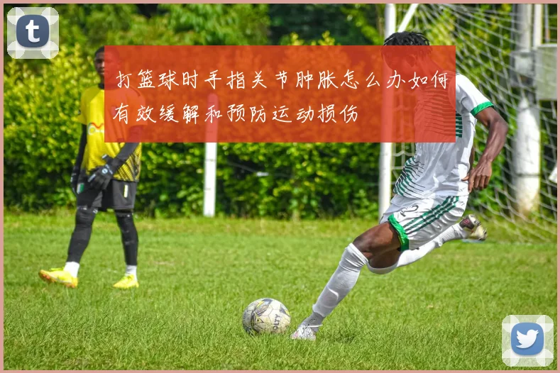 打篮球时手指关节肿胀怎么办如何有效缓解和预防运动损伤