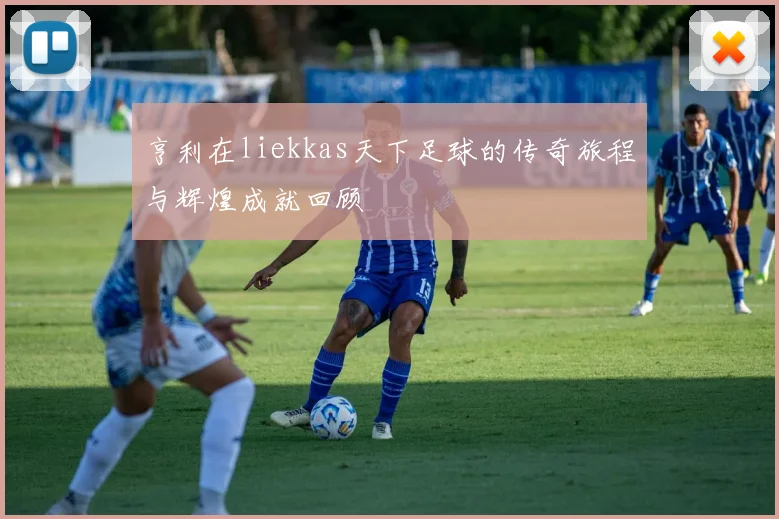 亨利在liekkas天下足球的传奇旅程与辉煌成就回顾